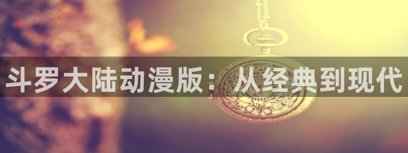 风车动漫免费版在线阅读免费观看：斗罗大陆动漫版：从经典到现代